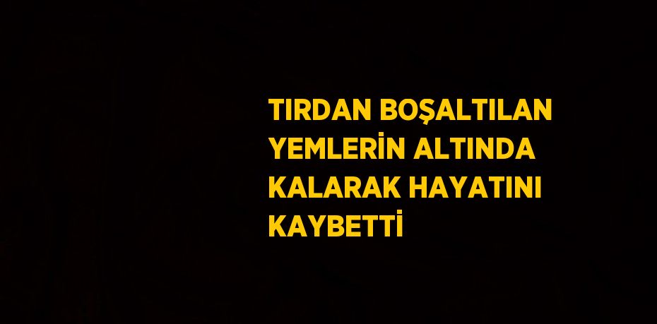 TIRDAN BOŞALTILAN YEMLERİN ALTINDA KALARAK HAYATINI KAYBETTİ