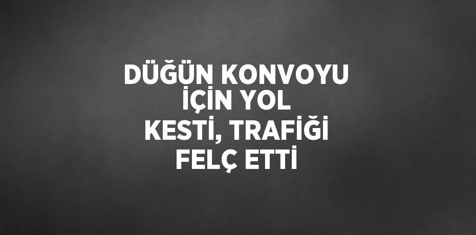 DÜĞÜN KONVOYU İÇİN YOL KESTİ, TRAFİĞİ FELÇ ETTİ