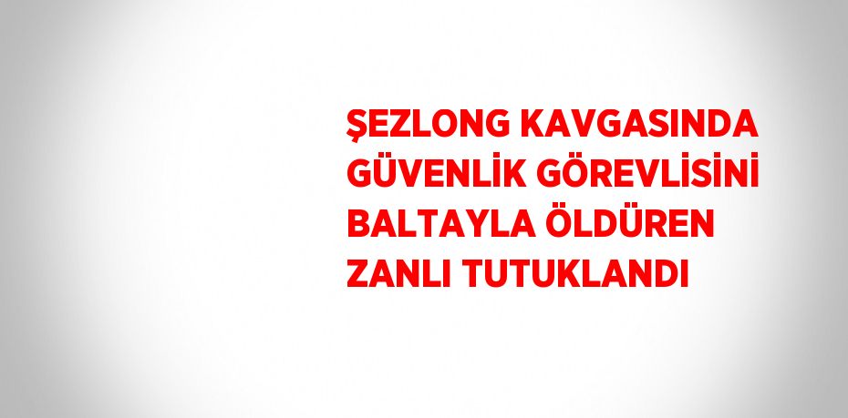 ŞEZLONG KAVGASINDA GÜVENLİK GÖREVLİSİNİ BALTAYLA ÖLDÜREN ZANLI TUTUKLANDI