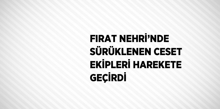 FIRAT NEHRİ’NDE SÜRÜKLENEN CESET EKİPLERİ HAREKETE GEÇİRDİ