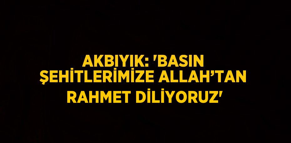 AKBIYIK: 'BASIN ŞEHİTLERİMİZE ALLAH’TAN RAHMET DİLİYORUZ'