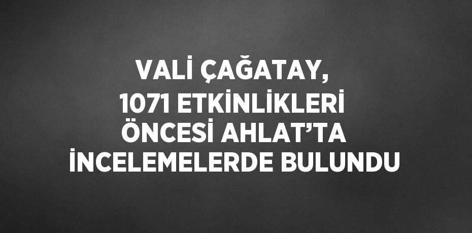 VALİ ÇAĞATAY, 1071 ETKİNLİKLERİ ÖNCESİ AHLAT’TA İNCELEMELERDE BULUNDU