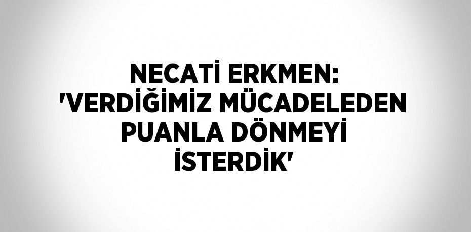 NECATİ ERKMEN: 'VERDİĞİMİZ MÜCADELEDEN PUANLA DÖNMEYİ İSTERDİK'