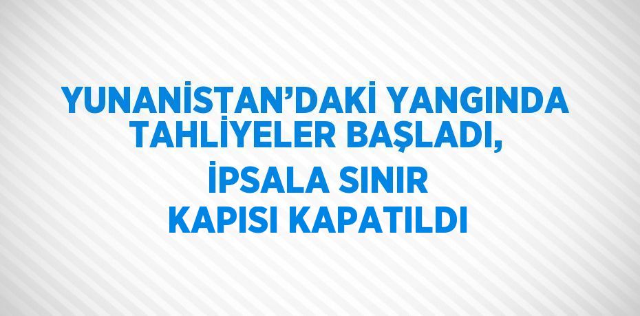 YUNANİSTAN’DAKİ YANGINDA TAHLİYELER BAŞLADI, İPSALA SINIR KAPISI KAPATILDI
