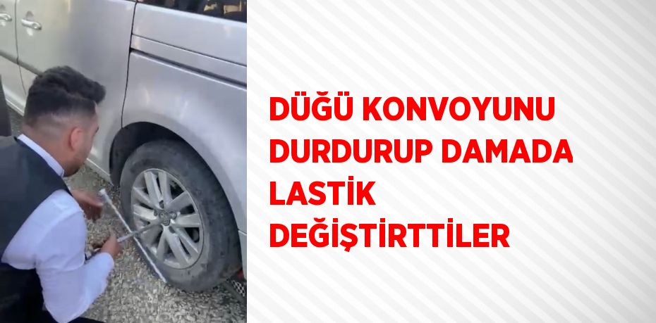 DÜĞÜ KONVOYUNU DURDURUP DAMADA LASTİK DEĞİŞTİRTTİLER