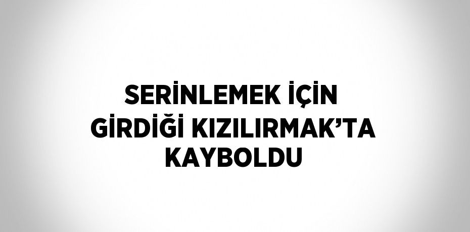 SERİNLEMEK İÇİN GİRDİĞİ KIZILIRMAK’TA KAYBOLDU