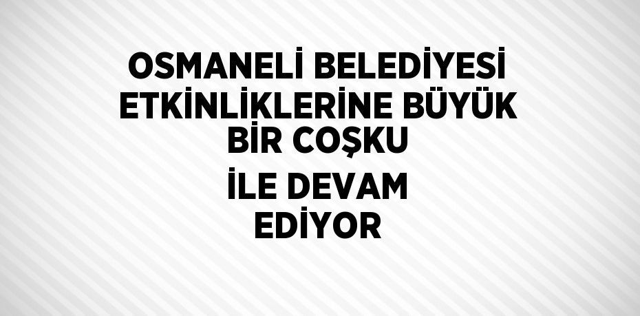 OSMANELİ BELEDİYESİ ETKİNLİKLERİNE BÜYÜK BİR COŞKU İLE DEVAM EDİYOR