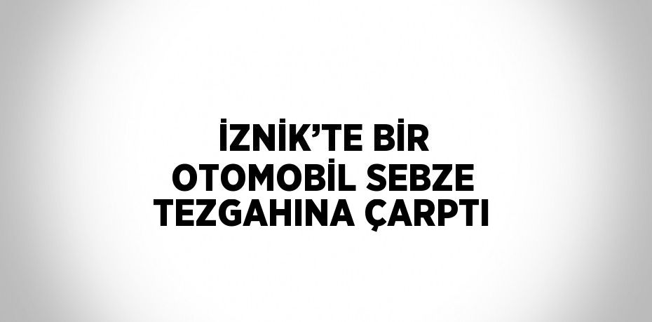 İZNİK’TE BİR OTOMOBİL SEBZE TEZGAHINA ÇARPTI