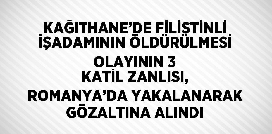 KAĞITHANE’DE FİLİSTİNLİ İŞADAMININ ÖLDÜRÜLMESİ OLAYININ 3 KATİL ZANLISI, ROMANYA’DA YAKALANARAK GÖZALTINA ALINDI