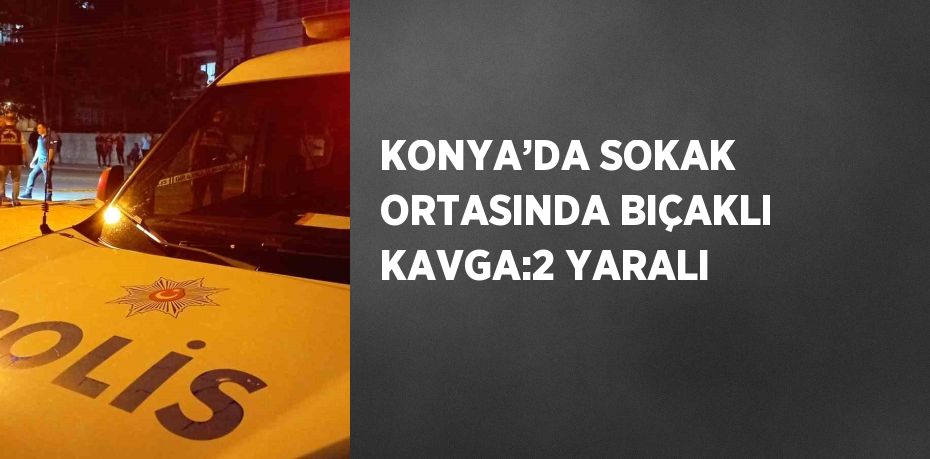 KONYA’DA SOKAK ORTASINDA BIÇAKLI KAVGA:2 YARALI