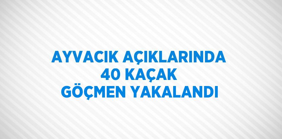 AYVACIK AÇIKLARINDA 40 KAÇAK GÖÇMEN YAKALANDI