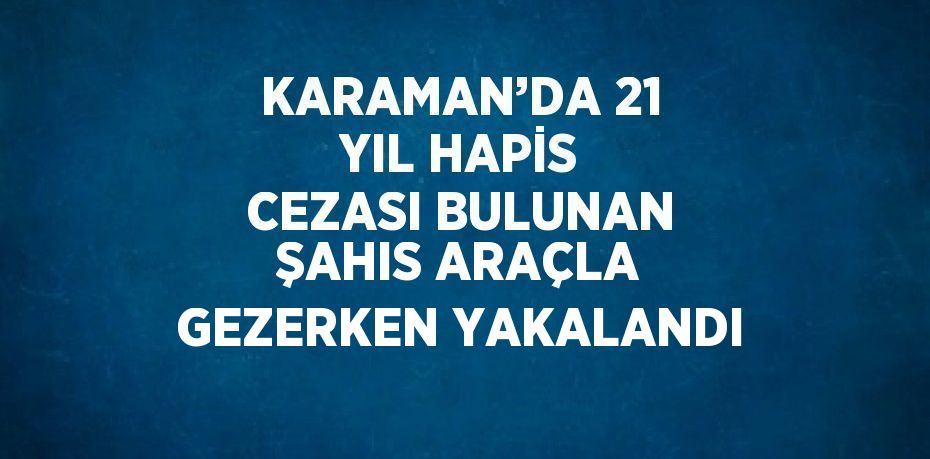 KARAMAN’DA 21 YIL HAPİS CEZASI BULUNAN ŞAHIS ARAÇLA GEZERKEN YAKALANDI