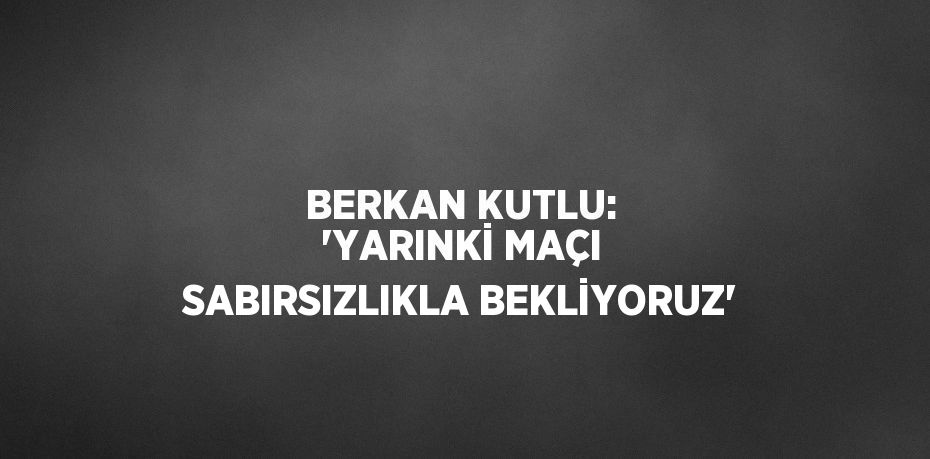 BERKAN KUTLU: 'YARINKİ MAÇI SABIRSIZLIKLA BEKLİYORUZ'