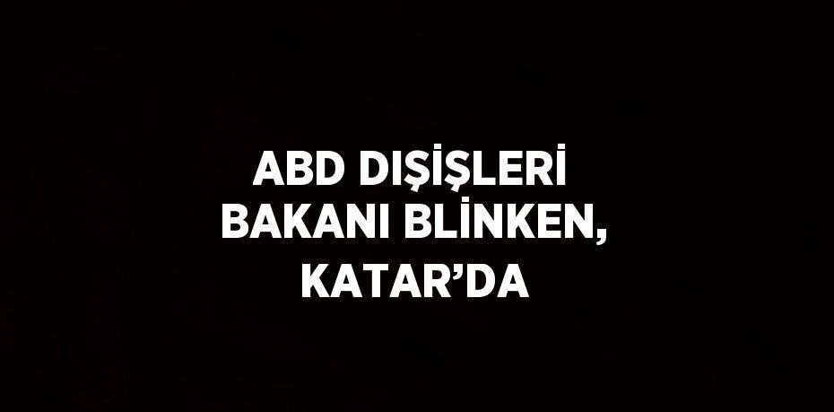 ABD DIŞİŞLERİ BAKANI BLİNKEN, KATAR’DA