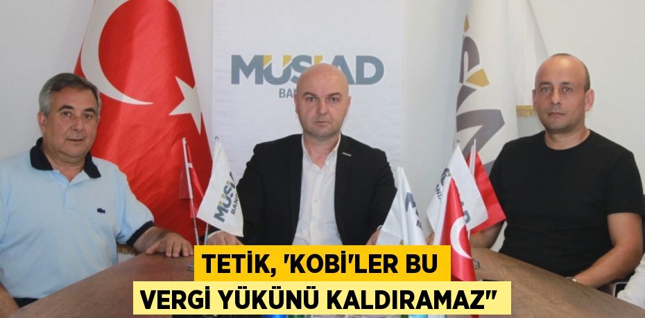 TETİK, “KOBİ'LER BU VERGİ YÜKÜNÜ KALDIRAMAZ"