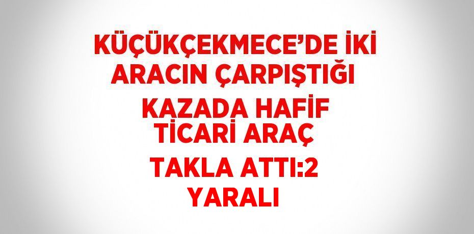 KÜÇÜKÇEKMECE’DE İKİ ARACIN ÇARPIŞTIĞI KAZADA HAFİF TİCARİ ARAÇ TAKLA ATTI:2 YARALI