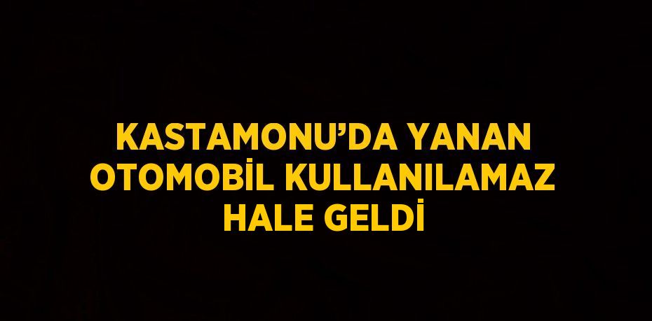 KASTAMONU’DA YANAN OTOMOBİL KULLANILAMAZ HALE GELDİ