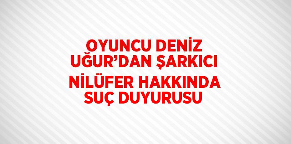 OYUNCU DENİZ UĞUR’DAN ŞARKICI NİLÜFER HAKKINDA SUÇ DUYURUSU