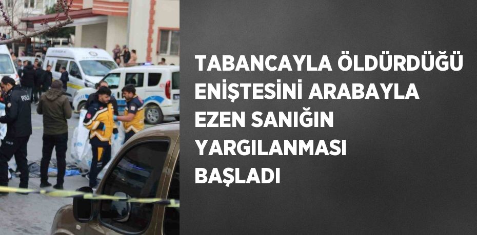 TABANCAYLA ÖLDÜRDÜĞÜ ENİŞTESİNİ ARABAYLA EZEN SANIĞIN YARGILANMASI BAŞLADI