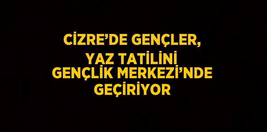 CİZRE’DE GENÇLER, YAZ TATİLİNİ GENÇLİK MERKEZİ’NDE GEÇİRİYOR