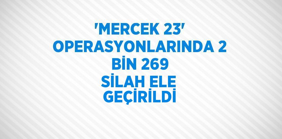 'MERCEK 23' OPERASYONLARINDA 2 BİN 269 SİLAH ELE GEÇİRİLDİ