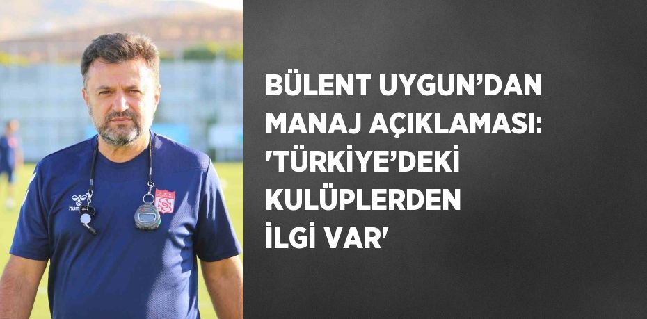 BÜLENT UYGUN’DAN MANAJ AÇIKLAMASI: 'TÜRKİYE’DEKİ KULÜPLERDEN İLGİ VAR'