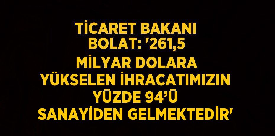 TİCARET BAKANI BOLAT: '261,5 MİLYAR DOLARA YÜKSELEN İHRACATIMIZIN YÜZDE 94’Ü SANAYİDEN GELMEKTEDİR'