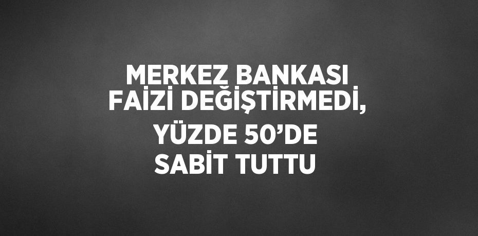 MERKEZ BANKASI FAİZİ DEĞİŞTİRMEDİ, YÜZDE 50’DE SABİT TUTTU