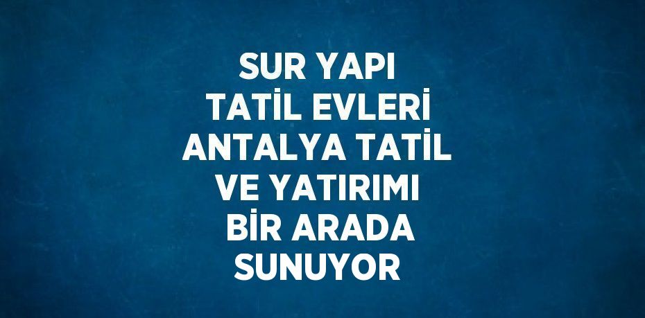 SUR YAPI TATİL EVLERİ ANTALYA TATİL VE YATIRIMI BİR ARADA SUNUYOR