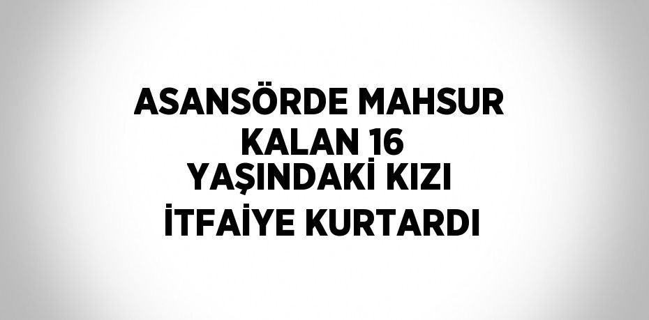 ASANSÖRDE MAHSUR KALAN 16 YAŞINDAKİ KIZI İTFAİYE KURTARDI