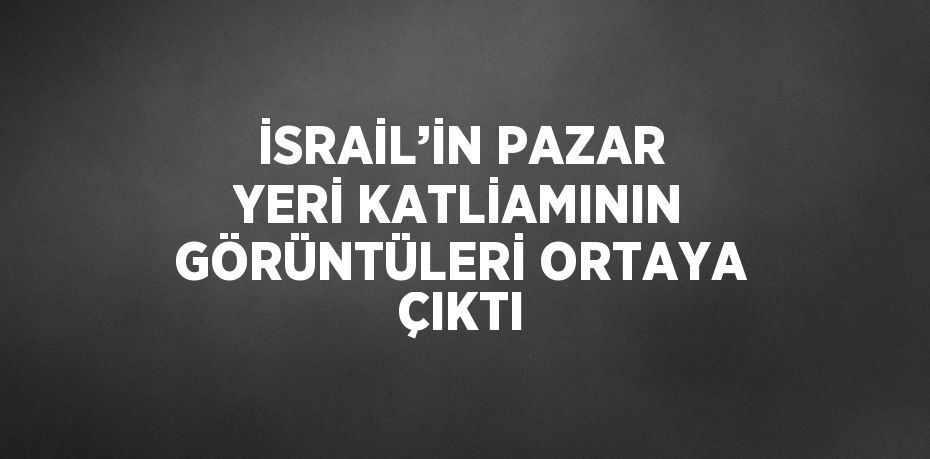 İSRAİL’İN PAZAR YERİ KATLİAMININ GÖRÜNTÜLERİ ORTAYA ÇIKTI