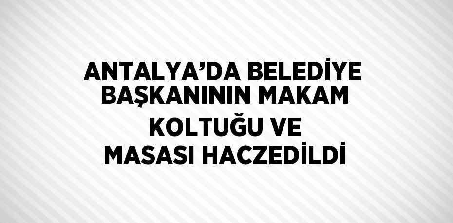 ANTALYA’DA BELEDİYE BAŞKANININ MAKAM KOLTUĞU VE MASASI HACZEDİLDİ