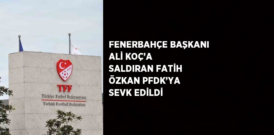 FENERBAHÇE BAŞKANI ALİ KOÇ’A SALDIRAN FATİH ÖZKAN PFDK’YA SEVK EDİLDİ