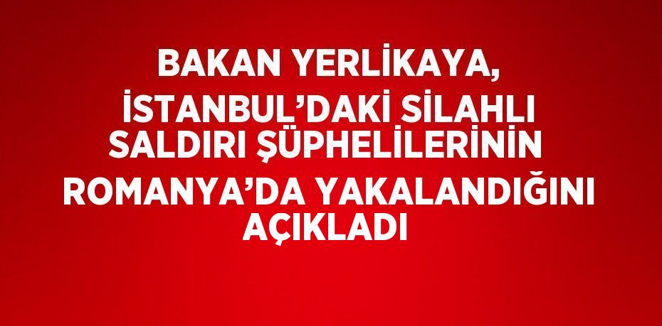 BAKAN YERLİKAYA, İSTANBUL’DAKİ SİLAHLI SALDIRI ŞÜPHELİLERİNİN ROMANYA’DA YAKALANDIĞINI AÇIKLADI