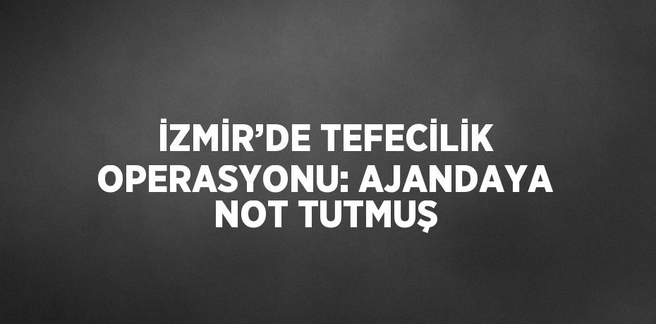 İZMİR’DE TEFECİLİK OPERASYONU: AJANDAYA NOT TUTMUŞ