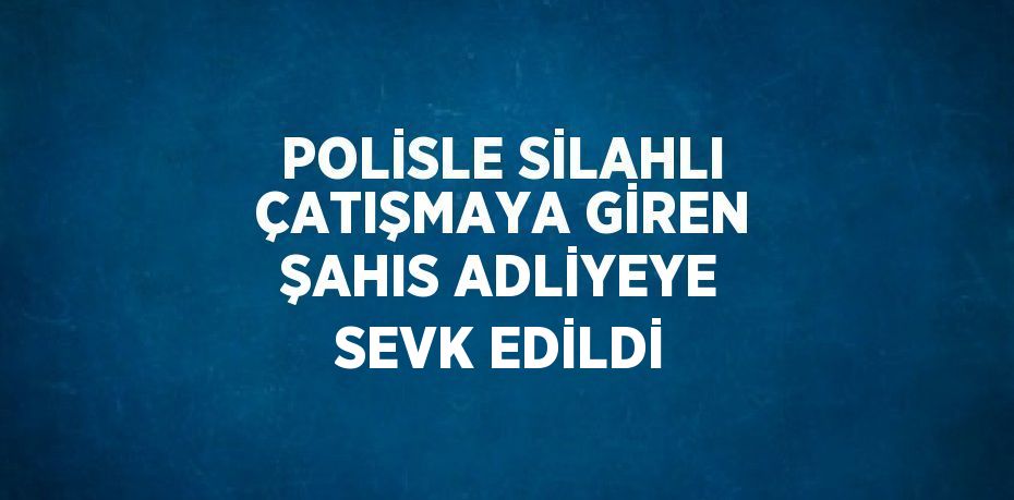 POLİSLE SİLAHLI ÇATIŞMAYA GİREN ŞAHIS ADLİYEYE SEVK EDİLDİ