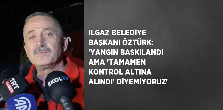 ILGAZ BELEDİYE BAŞKANI ÖZTÜRK: 'YANGIN BASKILANDI AMA ’TAMAMEN KONTROL ALTINA ALINDI’ DİYEMİYORUZ'