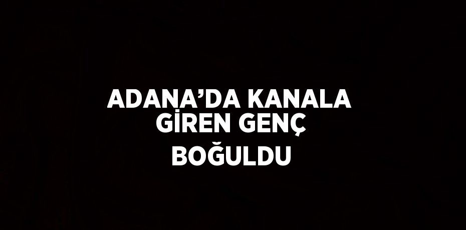 ADANA’DA KANALA GİREN GENÇ BOĞULDU