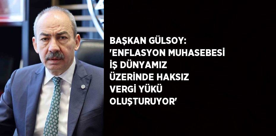 BAŞKAN GÜLSOY: 'ENFLASYON MUHASEBESİ İŞ DÜNYAMIZ ÜZERİNDE HAKSIZ VERGİ YÜKÜ OLUŞTURUYOR'