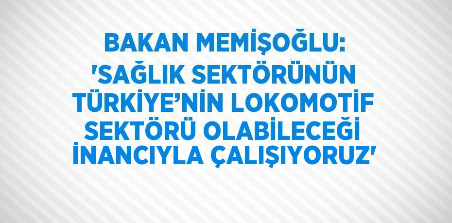 BAKAN MEMİŞOĞLU: 'SAĞLIK SEKTÖRÜNÜN TÜRKİYE’NİN LOKOMOTİF SEKTÖRÜ OLABİLECEĞİ İNANCIYLA ÇALIŞIYORUZ'