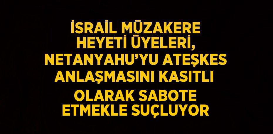 İSRAİL MÜZAKERE HEYETİ ÜYELERİ, NETANYAHU’YU ATEŞKES ANLAŞMASINI KASITLI OLARAK SABOTE ETMEKLE SUÇLUYOR