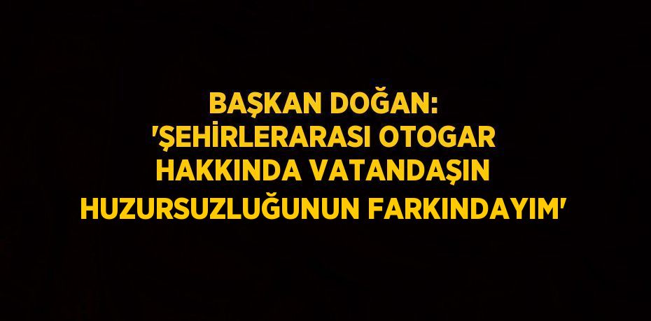 BAŞKAN DOĞAN: 'ŞEHİRLERARASI OTOGAR HAKKINDA VATANDAŞIN HUZURSUZLUĞUNUN FARKINDAYIM'