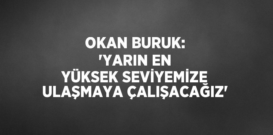 OKAN BURUK: 'YARIN EN YÜKSEK SEVİYEMİZE ULAŞMAYA ÇALIŞACAĞIZ'