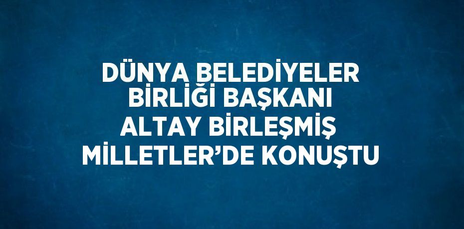 DÜNYA BELEDİYELER BİRLİĞİ BAŞKANI ALTAY BİRLEŞMİŞ MİLLETLER’DE KONUŞTU