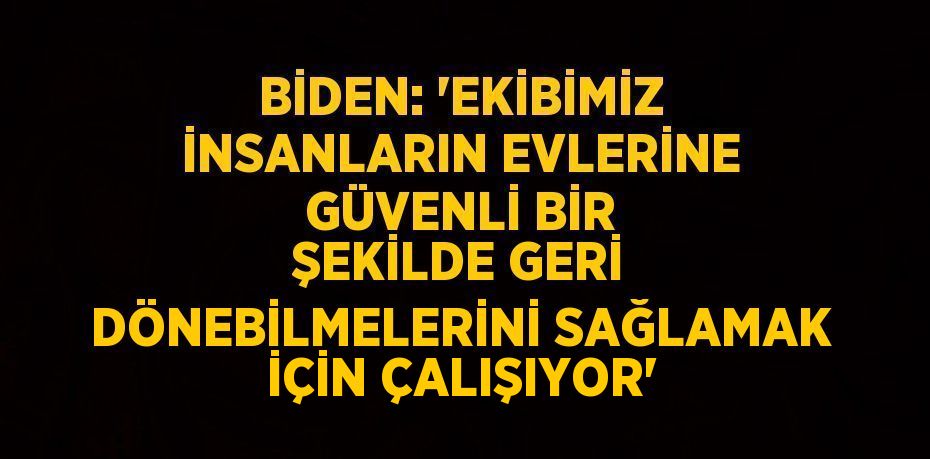 BİDEN: 'EKİBİMİZ İNSANLARIN EVLERİNE GÜVENLİ BİR ŞEKİLDE GERİ DÖNEBİLMELERİNİ SAĞLAMAK İÇİN ÇALIŞIYOR'