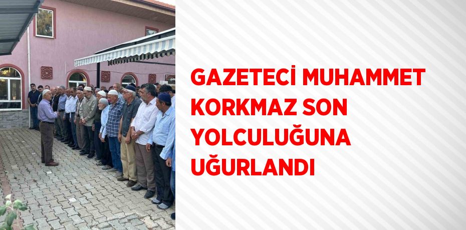 GAZETECİ MUHAMMET KORKMAZ SON YOLCULUĞUNA UĞURLANDI