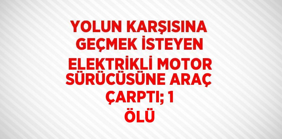 YOLUN KARŞISINA GEÇMEK İSTEYEN ELEKTRİKLİ MOTOR SÜRÜCÜSÜNE ARAÇ ÇARPTI; 1 ÖLÜ