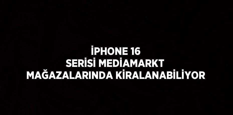 İPHONE 16 SERİSİ MEDİAMARKT MAĞAZALARINDA KİRALANABİLİYOR