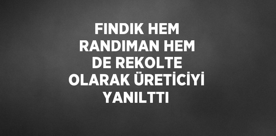 FINDIK HEM RANDIMAN HEM DE REKOLTE OLARAK ÜRETİCİYİ YANILTTI