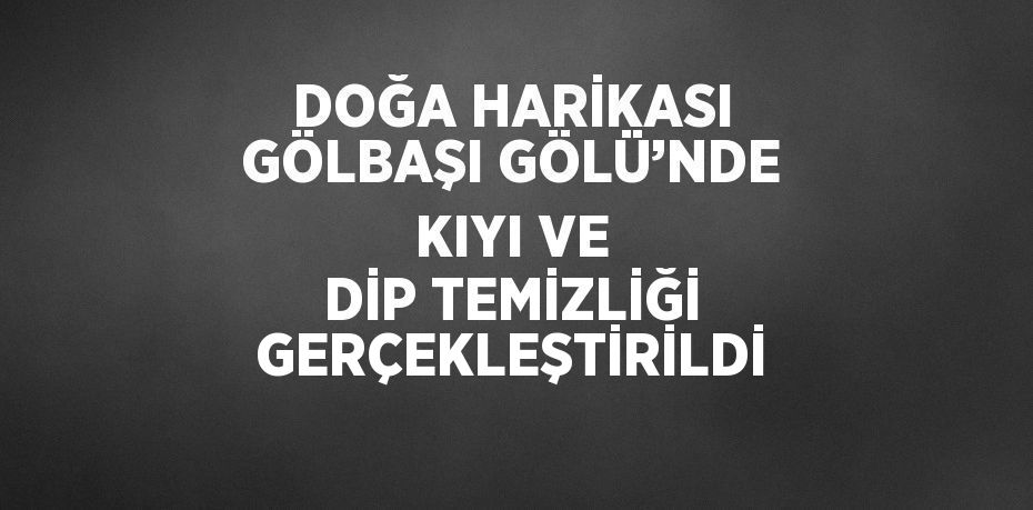 DOĞA HARİKASI GÖLBAŞI GÖLÜ’NDE KIYI VE DİP TEMİZLİĞİ GERÇEKLEŞTİRİLDİ